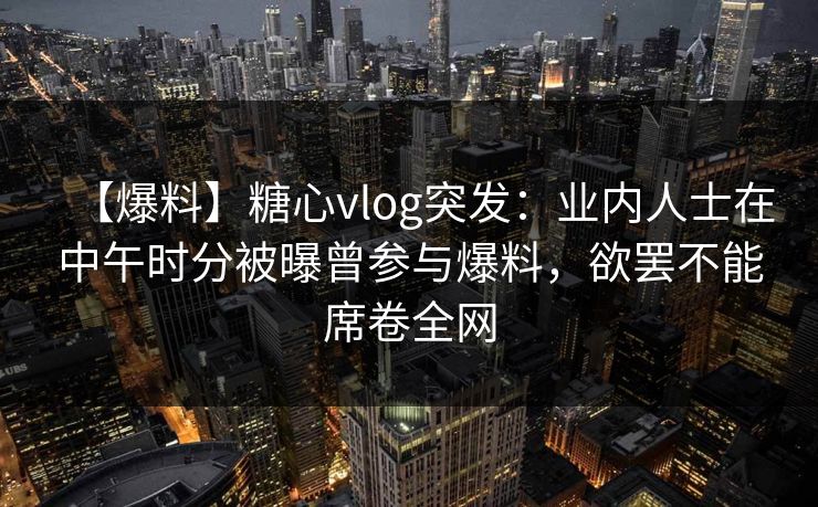【爆料】糖心vlog突发：业内人士在中午时分被曝曾参与爆料，欲罢不能席卷全网  第1张