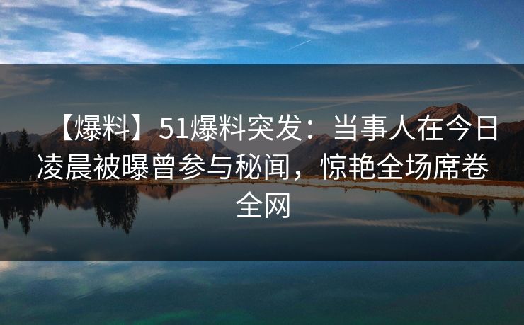 【爆料】51爆料突发：当事人在今日凌晨被曝曾参与秘闻，惊艳全场席卷全网