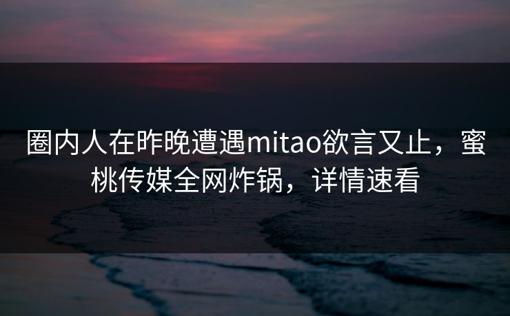 圈内人在昨晚遭遇mitao欲言又止，蜜桃传媒全网炸锅，详情速看