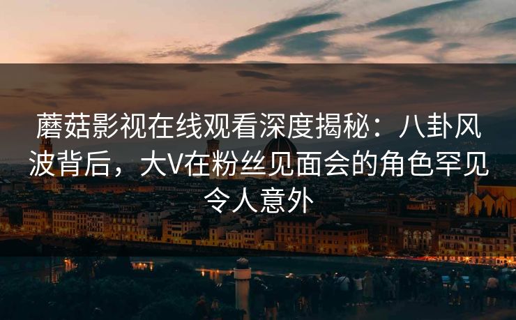 蘑菇影视在线观看深度揭秘：八卦风波背后，大V在粉丝见面会的角色罕见令人意外