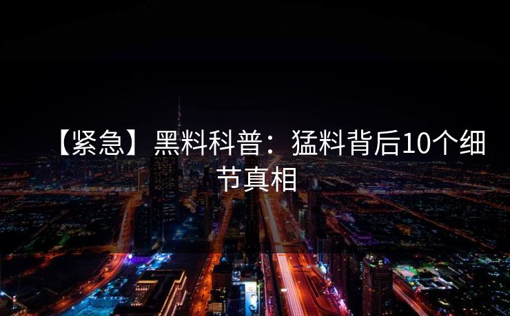 【紧急】黑料科普：猛料背后10个细节真相