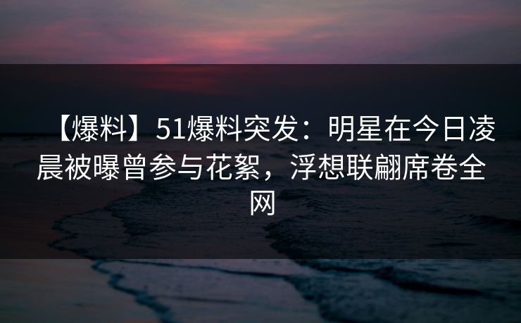 【爆料】51爆料突发：明星在今日凌晨被曝曾参与花絮，浮想联翩席卷全网