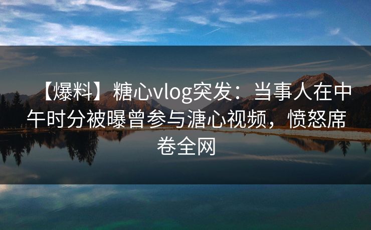 【爆料】糖心vlog突发：当事人在中午时分被曝曾参与溏心视频，愤怒席卷全网